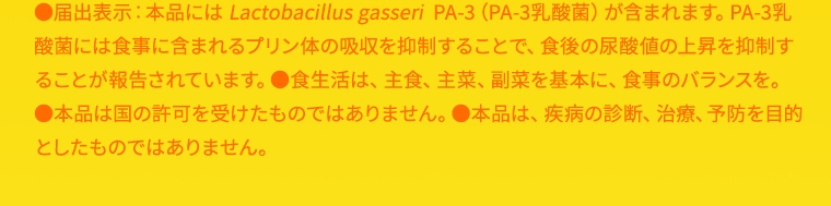 ●届出表示：本品には Lactobacillus gasseri  PA-3（PA-3乳酸菌）が含まれます。PA-3乳酸菌には食事に含まれるプリン体の吸収を抑制することで、食後の尿酸値の上昇を抑制することが報告されています。●食生活は、主食、主菜、副菜を基本に、食事のバランスを。●本品は国の許可を受けたものではありません。●本品は、疾病の診断、治療、予防を目的としたものではありません。