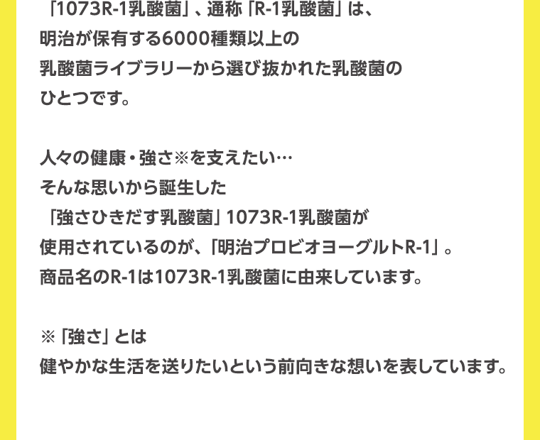 「1073R-1乳酸菌」、通称「R-1乳酸菌」は、明治が保有する6000種類以上の乳酸菌ライブラリーから選び抜かれた乳酸菌のひとつです。人々の健康・強さ※を支えたい…そんな思いから誕生した「強さひきだす乳酸菌」1073R-1乳酸菌が使用されているのが、「明治プロビオヨーグルトR-1」。商品名のR-1は1073R-1乳酸菌に由来しています。※「強さ」とは　健やかな生活を送りたいという前向きな想いを表しています。