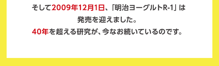 そして2009年12月1日、「明治ヨーグルトR-1」は発売を迎えました。40年を超える研究が、今なお続いているのです。