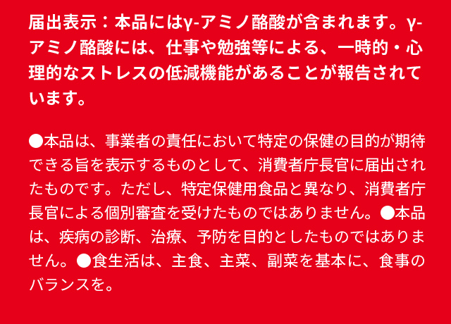 届出表示：本品にはγ-アミノ酪酸が含まれます。γ-アミノ酪酸には、仕事や勉強等による、一時的・心理的なストレスの低減機能があることが報告されています。●本品は、事業者の責任において特定の保健の目的が期待できる旨を表示するものとして、消費者庁長官に届出されたものです。ただし、特定保健用食品と異なり、消費者庁長官による個別審査を受けたものではありません。●本品は、疾病の診断、治療、予防を目的としたものではありません。●食生活は、主食、主菜、副菜を基本に、食事のバランスを。