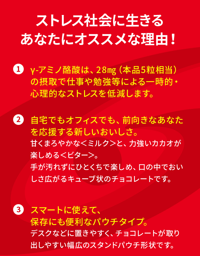 ストレス社会に生きるあなたにオススメな理由！①γ-アミノ酪酸は、28㎎（本品5粒相当）の摂取で仕事や勉強等による一時的・心理的なストレスを低減します。②自宅でもオフィスでも、前向きなあなたを応援する新しいおいしさ。甘くまろやかな＜ミルク＞と、力強いカカオが楽しめる＜ビター＞。手が汚れずにひとくちで楽しめ、口の中でおいしさ広がるキューブ状のチョコレートです。 ③スマートに使えて、保存にも便利なパウチタイプ。デスクなどに置きやすく、チョコレートが取り出しやすい幅広のスタンドパウチ形状です。