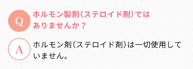 Q:ホルモン製剤（ステロイド剤）ではありませんか？ A:ホルモン剤（ステロイド剤）は一切使用していません。