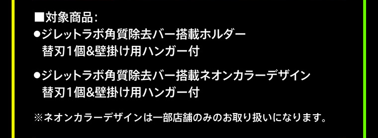 ■対象商品：●ジレットラボ角質除去バー搭載ホルダー　替刃1個＆壁掛け用ハンガー付　●ジレットラボ角質除去バー搭載ネオンカラーデザイン　替刃1個＆壁掛け用ハンガー付　※ネオンカラーデザインは一部店舗のみのお取り扱いになります。