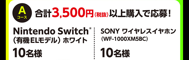 Aコース　合計3,500円（税抜）以上購入で応募！　Nintendo Switch※（有機ELモデル）ホワイト　10名様　SONY ワイヤレスイヤホン （WF-1000XM5BC）10名様