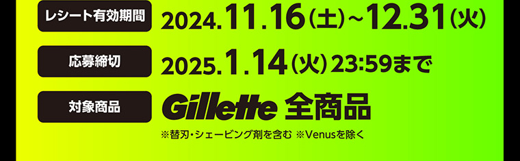 レシート有効期間　2024.11.16（土）～12.31（火）　応募締切　2025.1.14（火）23：59まで　対象商品　Gillette全商品　※替刃・シェービング剤を含む ※Venusを除く
