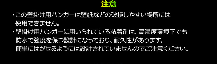 注意　・この壁掛け用ハンガーは壁紙などの破損しやすい場所には使用できません。　・壁掛け用ハンガーに用いられている粘着剤は、高湿度環境下でも防水で強度を保つ設計になっており、耐久性があります。簡単にはがせるようには設計されていませんのでご注意ください。