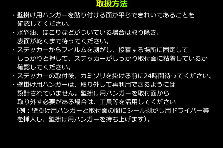 取扱方法　・壁掛け用ハンガーを貼り付ける面が平らできれいであることを確認してください。　・水や油、ほこりなどがついている場合は取り除き、表面が乾くまで待ってください。　・ステッカーからフィルムを剥がし、接着する場所に固定してしっかりと押して、ステッカーがしっかり取付面に粘着しているか確認してください。　・ステッカーの取付後、カミソリを掛ける前に24時間待ってください。　・壁掛け用ハンガーは、取り外して再利用できるようには設計されていません。壁掛け用ハンガーを取付面から取り外す必要がある場合は、工具等を活用してください（例：壁掛け用ハンガーと取付面の間にシール剥がし用ドライバー等を挿入し、壁掛け用ハンガーを持ち上げます）。
