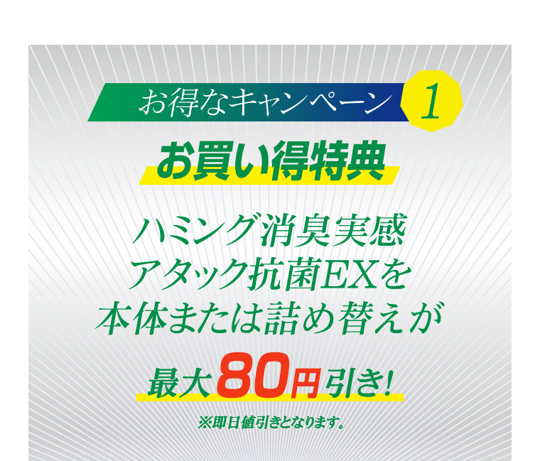 お得なキャンペーン1　お買い得特典　ハミング消臭実感アタック抗菌EXを本体または詰め替えが最大80円引き！