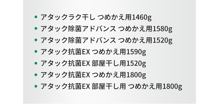 ・アタックラク干し つめかえ用1460g、・アタック除菌アドバンス つめかえ用1580g、・アタック除菌アドバンス つめかえ用1520g、・アタック抗菌EX つめかえ用1590g、・アタック抗菌EX 部屋干し用1520g、・アタック抗菌EX つめかえ用1800g、・アタック抗菌EX 部屋干し用 つめかえ用1800g