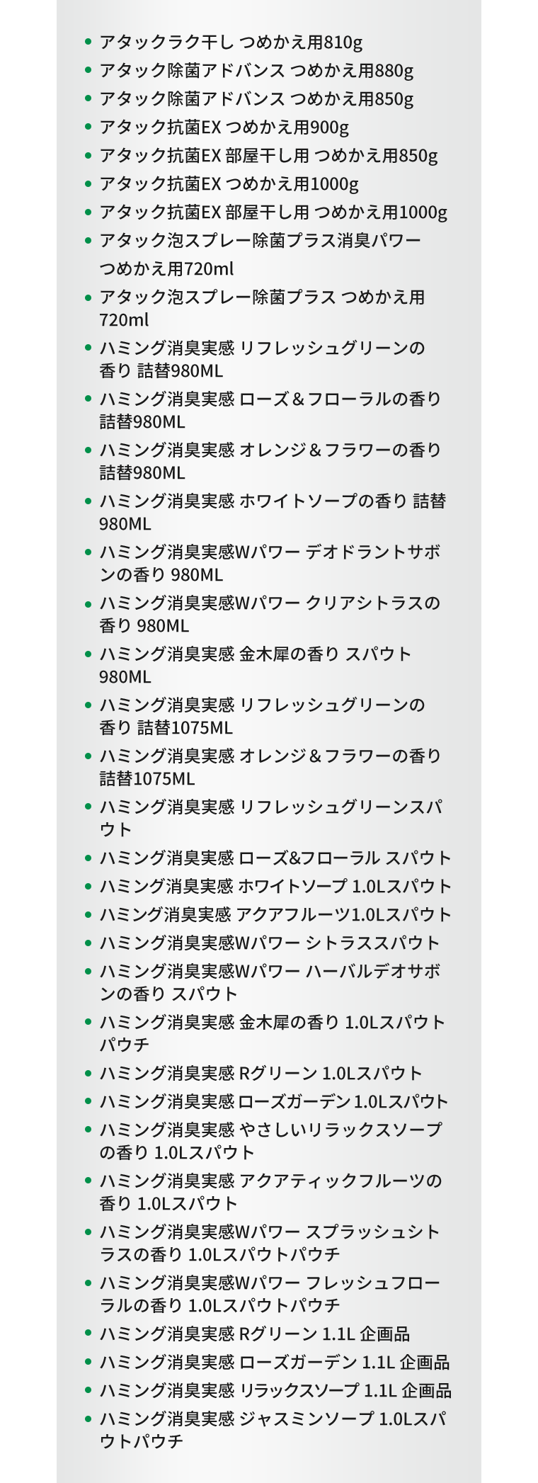 ・アタックラク干し つめかえ用810g、・アタック除菌アドバンス つめかえ用880g、・アタック除菌アドバンス つめかえ用850g、・アタック抗菌EX つめかえ用900g、・アタック抗菌EX 部屋干し用 つめかえ用850g、・アタック抗菌EX つめかえ用1000g、・アタック抗菌EX 部屋干し用 つめかえ用1000g、・アタック泡スプレー除菌プラス消臭パワー つめかえ用720ml、・アタック泡スプレー除菌プラス つめかえ用720ml、・ハミング消臭実感 リフレッシュグリーンの香り 詰替980ML、・ハミング消臭実感 ローズ＆フローラルの香り 詰替980ML、・ハミング消臭実感 オレンジ＆フラワーの香り 詰替980ML、・ハミング消臭実感 ホワイトソープの香り 詰替980ML、・ハミング消臭実感Wパワー デオドラントサボンの香り 980ML、・ハミング消臭実感Wパワー クリアシトラスの香り 980ML、・ハミング消臭実感 金木犀の香り スパウト 980ML、・ハミング消臭実感 リフレッシュグリーンの香り 詰替1075ML、・ハミング消臭実感 オレンジ＆フラワーの香り 詰替1075ML、・ハミング消臭実感 リフレッシュグリーンスパウト、・ハミング消臭実感 ローズ＆フローラル スパウト、・ハミング消臭実感 ホワイトソープ 1.0Lスパウト、・ハミング消臭実感 アクアフルーツ1.0Lスパウト、・ハミング消臭実感Wパワー シトラススパウト、・ハミング消臭実感Wパワー ハーバルデオサボンの香り スパウト、・ハミング消臭実感 金木犀の香り 1.0Lスパウトパウチ、・ハミング消臭実感 Rグリーン 1.0Lスパウト、・ハミング消臭実感 ローズガーデン 1.0Lスパウト、・ハミング消臭実感 やさしいリラックスソープの香り 1.0Lスパウト、・ハミング消臭実感 アクアティックフルーツの香り 1.0Lスパウト、・ハミング消臭実感Wパワー スプラッシュシトラスの香り 1.0Lスパウトパウチ、・ハミング消臭実感Wパワー フレッシュフローラルの香り 1.0Lスパウトパウチ、・ハミング消臭実感 Rグリーン 1.1L 企画品、・ハミング消臭実感 ローズガーデン 1.1L 企画品、・ハミング消臭実感 リラックスソープ 1.1L 企画品、・ハミング消臭実感 ジャスミンソープ 1.0Lスパウトパウチ