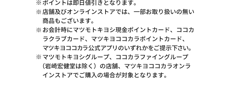※ポイントは即日値引きとなります。※店舗及びオンラインストアでは、一部お取り扱いの無い商品もございます。※お会計時にマツモトキヨシ現金ポイントカード、ココカラクラブカード、マツキヨココカラポイントカード、マツキヨココカラ公式アプリのいずれかをご提示下さい。※マツモトキヨシグループ、ココカラファイングループ（岩崎宏健堂は除く）の店舗、マツキヨココカラオンラインストアでご購入の場合が対象となります。