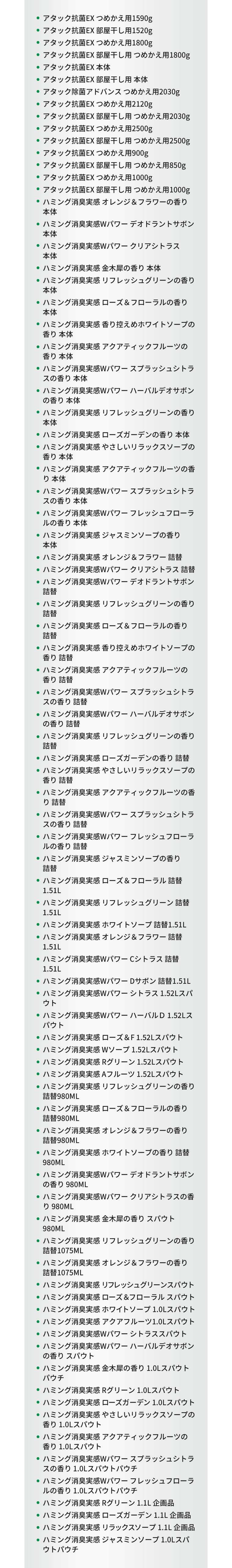 ・アタック抗菌EX つめかえ用1590g、・アタック抗菌EX 部屋干し用1520g、・アタック抗菌EX つめかえ用1800g、・アタック抗菌EX 部屋干し用 つめかえ用1800g、・アタック抗菌EX 本体、・アタック抗菌EX 部屋干し用 本体、・アタック除菌アドバンス つめかえ用2030g、・アタック抗菌EX つめかえ用2120g、・アタック抗菌EX 部屋干し用 つめかえ用2030g、・アタック抗菌EX つめかえ用2500g、・アタック抗菌EX 部屋干し用 つめかえ用2500g、・アタック抗菌EX つめかえ用900g、・アタック抗菌EX 部屋干し用 つめかえ用850g、・アタック抗菌EX つめかえ用1000g、・アタック抗菌EX 部屋干し用 つめかえ用1000g、・ハミング消臭実感 オレンジ＆フラワーの香り 本体、・ハミング消臭実感Wパワー デオドラントサボン 本体、・ハミング消臭実感Wパワー クリアシトラス 本体、・ハミング消臭実感 金木犀の香り 本体、・ハミング消臭実感 リフレッシュグリーンの香り 本体、・ハミング消臭実感 ローズ＆フローラルの香り 本体、・ハミング消臭実感 香り控えめホワイトソープの香り 本体、・ハミング消臭実感 アクアティックフルーツの香り 本体、・ハミング消臭実感Wパワー スプラッシュシトラスの香り 本体、・ハミング消臭実感Wパワー ハーバルデオサボンの香り 本体、・ハミング消臭実感 リフレッシュグリーンの香り 本体、・ハミング消臭実感 ローズガーデンの香り 本体、・ハミング消臭実感 やさしいリラックスソープの香り 本体、・ハミング消臭実感 アクアティックフルーツの香り 本体、・ハミング消臭実感Wパワー スプラッシュシトラスの香り 本体、・ハミング消臭実感Wパワー フレッシュフローラルの香り 本体、・ハミング消臭実感 ジャスミンソープの香り 本体、・ハミング消臭実感 オレンジ＆フラワー 詰替、・ハミング消臭実感Wパワー クリアシトラス 詰替、・ハミング消臭実感Wパワー デオドラントサボン 詰替、・ハミング消臭実感 リフレッシュグリーンの香り 詰替、・ハミング消臭実感 ローズ＆フローラルの香り 詰替、・ハミング消臭実感 香り控えめホワイトソープの香り 詰替、・ハミング消臭実感 アクアティックフルーツの香り 詰替、・ハミング消臭実感Wパワー スプラッシュシトラスの香り 詰替、・ハミング消臭実感Wパワー ハーバルデオサボンの香り 詰替、・ハミング消臭実感 リフレッシュグリーンの香り 詰替、・ハミング消臭実感 ローズガーデンの香り 詰替、・ハミング消臭実感 やさしいリラックスソープの香り 詰替、・ハミング消臭実感 アクアティックフルーツの香り 詰替、・ハミング消臭実感Wパワー スプラッシュシトラスの香り 詰替、・ハミング消臭実感Wパワー フレッシュフローラルの香り 詰替、・ハミング消臭実感 ジャスミンソープの香り 詰替、・ハミング消臭実感 ローズ＆フローラル 詰替1.51L、・ハミング消臭実感 リフレッシュグリーン 詰替1.51L、・ハミング消臭実感 ホワイトソープ 詰替1.51L、・ハミング消臭実感 オレンジ＆フラワー 詰替1.51L、・ハミング消臭実感Wパワー Cシトラス 詰替1.51L、・ハミング消臭実感Wパワー Dサボン 詰替1.51L、・ハミング消臭実感Wパワー シトラス 1.52Lスパウト、・ハミング消臭実感Wパワー ハーバルＤ 1.52Lスパウト、・ハミング消臭実感 ローズ＆F 1.52Lスパウト、・ハミング消臭実感 Wソープ 1.52Lスパウト、・ハミング消臭実感 Rグリーン 1.52Lスパウト、・ハミング消臭実感 Aフルーツ 1.52Lスパウト、・ハミング消臭実感 リフレッシュグリーンの香り 詰替980ML、・ハミング消臭実感 ローズ＆フローラルの香り 詰替980ML、・ハミング消臭実感 オレンジ＆フラワーの香り 詰替980ML、・ハミング消臭実感 ホワイトソープの香り 詰替980ML、・ハミング消臭実感Wパワー デオドラントサボンの香り 980ML、・ハミング消臭実感Wパワー クリアシトラスの香り 980ML、・ハミング消臭実感 金木犀の香り スパウト 980ML、・ハミング消臭実感 リフレッシュグリーンの香り 詰替1075ML、・ハミング消臭実感 オレンジ＆フラワーの香り 詰替1075ML、・ハミング消臭実感 リフレッシュグリーンスパウト、・ハミング消臭実感 ローズ＆フローラル スパウト、・ハミング消臭実感 ホワイトソープ 1.0Lスパウト、・ハミング消臭実感 アクアフルーツ1.0Lスパウト、・ハミング消臭実感Wパワー シトラススパウト、・ハミング消臭実感Wパワー ハーバルデオサボンの香り スパウト、・ハミング消臭実感 金木犀の香り 1.0Lスパウトパウチ、・ハミング消臭実感 Rグリーン 1.0Lスパウト、・ハミング消臭実感 ローズガーデン 1.0Lスパウト、・ハミング消臭実感 やさしいリラックスソープの香り 1.0Lスパウト、・ハミング消臭実感 アクアティックフルーツの香り 1.0Lスパウト、・ハミング消臭実感Wパワー スプラッシュシトラスの香り 1.0Lスパウトパウチ、・ハミング消臭実感Wパワー フレッシュフローラルの香り 1.0Lスパウトパウチ、・ハミング消臭実感 Rグリーン 1.1L 企画品、・ハミング消臭実感 ローズガーデン 1.1L 企画品、・ハミング消臭実感 リラックスソープ 1.1L 企画品、・ハミング消臭実感 ジャスミンソープ 1.0Lスパウトパウチ