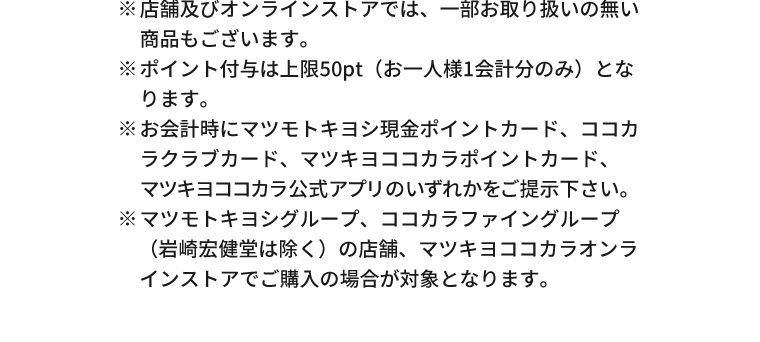 ※店舗及びオンラインストアでは、一部お取り扱いの無い商品もございます。※ポイント付与は上限50pt（お一人様1会計分のみ）となります。※お会計時にマツモトキヨシ現金ポイントカード、ココカラクラブカード、マツキヨココカラポイントカード、マツキヨココカラ公式アプリのいずれかをご提示下さい。※マツモトキヨシグループ、ココカラファイングループ（岩崎宏健堂は除く）の店舗、マツキヨココカラオンラインストアでご購入の場合が対象となります。