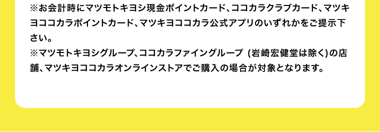 ※お会計時にマツモトキヨシ現金ポイントカード、ココカラクラブカード、マツキヨココカラポイントカード、マツキヨココカラ公式アプリのいずれかをご提示下さい。※マツモトキヨシグループ、ココカラファイングループ (岩崎宏健堂は除く)の店舗、マツキヨココカラオンラインストアでご購入の場合が対象となります。