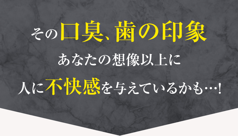 その口臭、歯の印象　あなたの想像以上に人に不快感を与えているかも…！