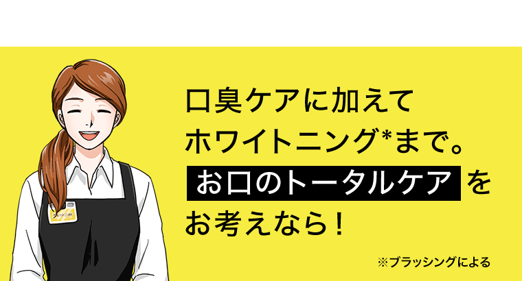 口臭ケアに加えてホワイトニング*まで。お口のトータルケアをお考えなら！　*ブラッシングによる