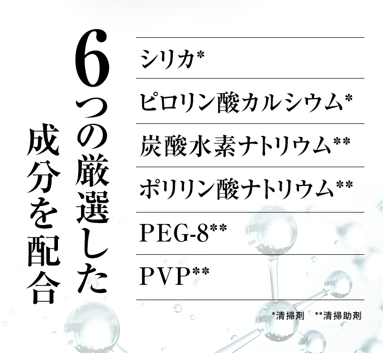 6つの厳選した成分を配合　シリカ*　ピロリン酸カルシウム*　炭酸水素ナトリウム**　ポリリン酸ナトリウム**　PEG-8**　PVP**　*清掃剤　**清掃助剤