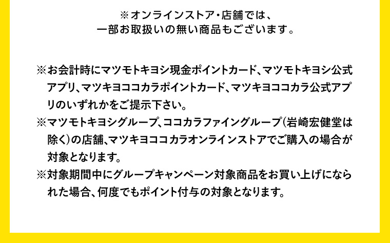 ※オンラインストア 店舗では、一部お取扱いの無い商品もございます。 ※お会計時にマツモトキヨシ現金ポイントカード、マツモトキヨシ公式アプリ、マツキヨココカラポイントカード、マツキヨココカラ公式アプ リのいずれかをご提示下さい。 ※マツモトキヨシグループ、ココカラファイングループ (岩崎宏健堂は除く)の店舗、マツキヨココカラオンラインストアでご購入の場合が対象となります。 ※対象期間中にグループキャンペーン対象商品をお買い上げになられた場合、 何度でもポイント付与の対象となります。