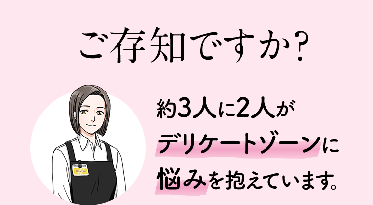 ご存知ですか? 約3人に2人がデリケートゾーンに悩みを抱えています。