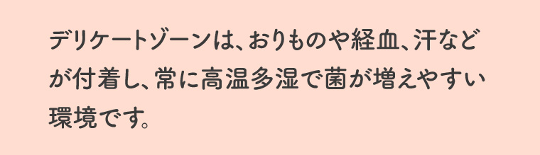 デリケートゾーンは、おりものや経血、汗などが付着し、常に高温多湿で菌が増えやすい環境です。