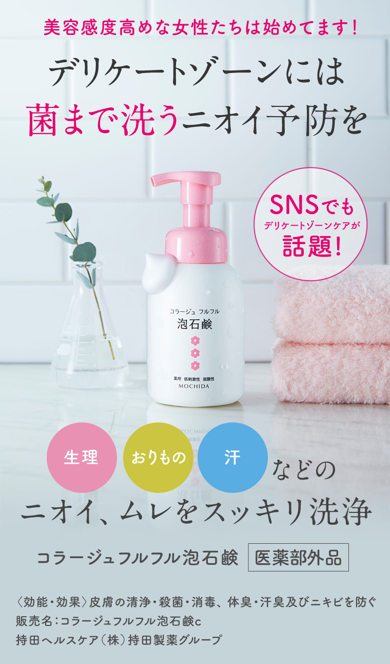 美容感度高めな女性たちは始めてます! デリケートゾーンには菌まで洗うニオイ予防を SNSでもデリケートゾーンケアが話題! 生理 おりもの 汗などのニオイ、ムレをスッキリ洗浄 コラージュフルフル泡石鹸 医薬部外品 <効能・効果〉 皮膚の清浄・殺菌・消毒、 体臭・汗臭及びニキビを防ぐ 販売名: コラージュフルフル泡石鹸 c 持田ヘルスケア (株) 持田製薬グループ