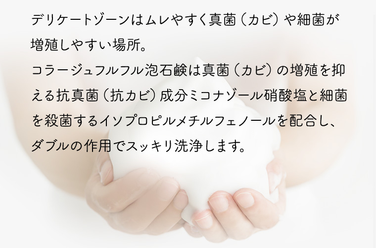 デリケートゾーンはムレやすく真菌(カビ)や細菌が増殖しやすい場所。 コラージュフルフル泡石鹸は真菌(カビ)の増殖を抑える抗真菌(抗カビ) 成分ミコナゾール硝酸塩と細菌を殺菌するイソプロピルメチルフェノールを配合し、ダブルの作用でスッキリ洗浄します。