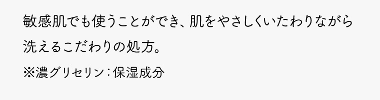 敏感肌でも使うことができ、肌をやさしくいたわりながら洗えるこだわりの処方。 ※濃グリセリン:保湿成分