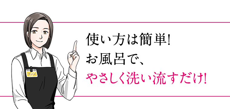使い方は簡単! お風呂で、やさしく洗い流すだけ!
