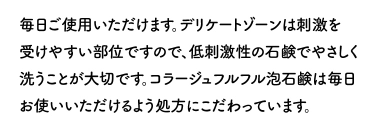 毎日ご使用いただけます。 デリケートゾーンは刺激を受けやすい部位ですので、低刺激性の石鹸でやさしく洗うことが大切です。 コラージュフルフル泡石鹸は毎日お使いいただけるよう処方にこだわっています。