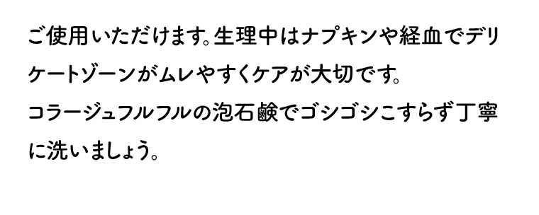 ご使用いただけます。生理中はナプキンや経血でデリケートゾーンがムレやすくケアが大切です。 コラージュフルフルの泡石鹸でゴシゴシこすらず丁寧に洗いましょう。