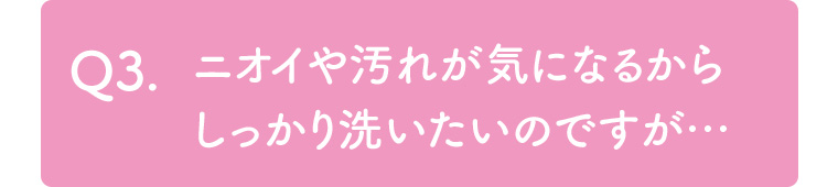 Q3. ニオイや汚れが気になるからしっかり洗いたいのですが・・・