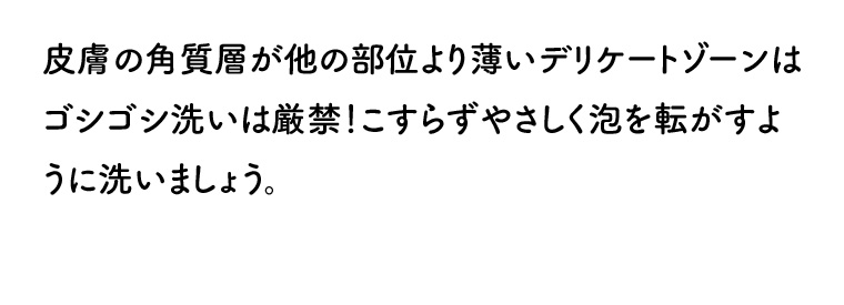 皮膚の角質層が他の部位より薄いデリケートゾーンはゴシゴシ洗いは厳禁! こすらずやさしく泡を転がすように洗いましょう。