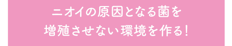 ニオイの原因となる菌を増殖させない環境を作る!