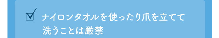 ✓ ナイロンタオルを使ったり爪を立てて洗うことは厳禁