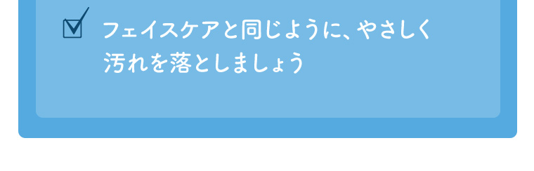 フェイスケアと同じように、やさしく汚れを落としましょう