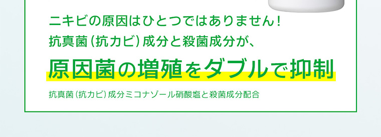 ニキビの原因はひとつではありません! 抗真菌(抗カビ) 成分と殺菌成分が、原因菌の増殖をダブルで抑制 抗真菌(抗カビ) 成分ミコナゾール硝酸塩と殺菌成分配合