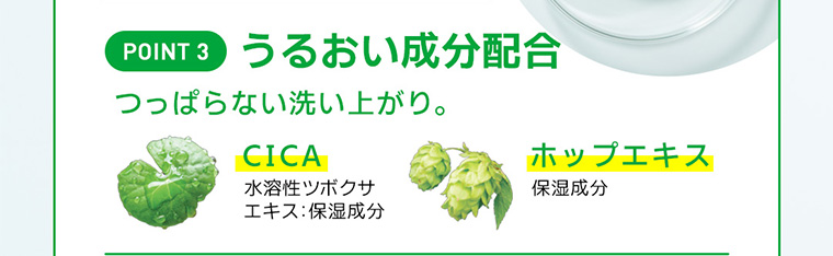POINT 3 うるおい成分配合 つっぱらない洗い上がり。 CICA 水溶性ツボクサエキス:保湿成分 ホップエキス 保湿成分