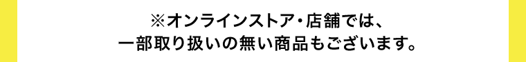 ※オンラインストア・店舗では、一部取り扱いの無い商品もございます。