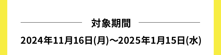 対象期間　2024年11月16日(月)〜2025年1月15日(水)