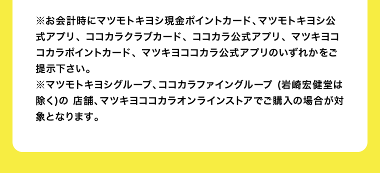 ※お会計時にマツモトキヨシ現金ポイントカード、マツモトキヨシ公式アプリ、 ココカラクラブカード、 ココカラ公式アプリ、 マツキヨココカラポイントカード、 マツキヨココカラ公式アプリのいずれかをご提示下さい。※マツモトキヨシグループ、ココカラファイングループ (岩崎宏健堂は除く)の 店舗、マツキヨココカラオンラインストアでご購入の場合が対象となります。