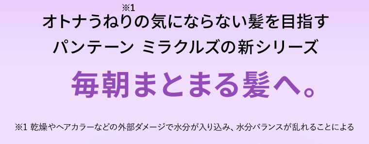 オトナうねり※1の気にならない髪を目指す　パンテーン ミラクルズの新シリーズ　毎朝まとまる髪へ。※1 乾燥やヘアカラーなどの外部ダメージで水分が入り込み、水分バランスが乱れることによる