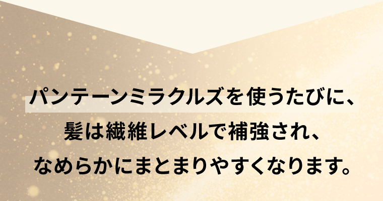 パンテーンミラクルズを使うたびに、髪は繊維レベルで補強され、なめらかにまとまりやすくなります。