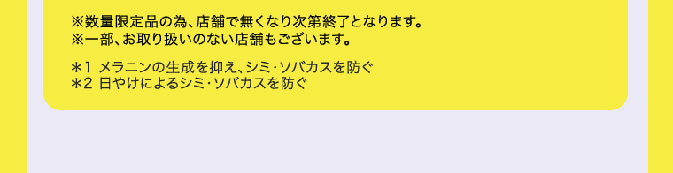 ※数量限定品の為、店舗で無くなり次第終了となります。※一部、お取り扱いのない店舗もございます。＊1 メラニンの生成を抑え、シミ・ソバカスを防ぐ　＊2 日やけによるシミ・ソバカスを防ぐ 