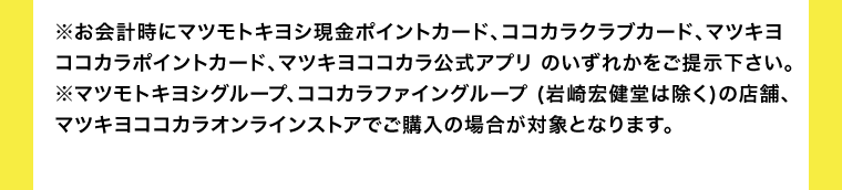 ※お会計時にマツモトキヨシ現金ポイントカード、ココカラクラブカード、マツキヨココカラポイントカード、マツキヨココカラ公式アプリ のいずれかをご提示下さい。 ※マツモトキヨシグループ、ココカラファイングループ (岩崎宏健堂は除く)の店舗、マツキヨココカラオンラインストアでご購入の場合が対象となります。