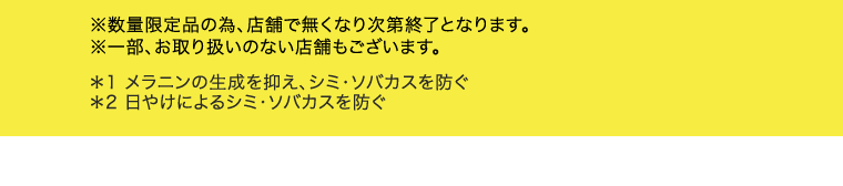 ※数量限定品の為、店舗で無くなり次第終了となります。※一部、お取り扱いのない店舗もございます。＊1 メラニンの生成を抑え、シミ・ソバカスを防ぐ　＊2 日やけによるシミ・ソバカスを防ぐ 