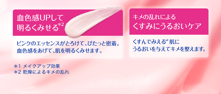 【血色感UPして明るく見せる*2】ピンクのエッセンスがとろけて、ぴたっと密着。血色感をあげて、肌を明るくみせます。【キメの乱れによるくすみにうるおいケア】くすんでみえる*2肌にうるおいを与えてキメを整えます。*1 メイクアップ効果　2* 乾燥によるキメの乱れ