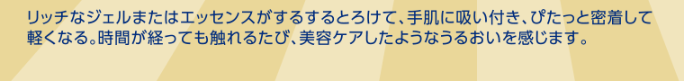リッチなジェルまたはエッセンスがするするとろけて、手肌に吸い付き、ぴたっと密着して軽くなる。時間が経っても触れるたび、美容ケアしたようなうるおいを感じます。