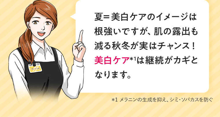 夏＝美白ケアのイメージは根強いですが、肌の露出も減る秋冬が実はチャンス！美白ケア＊1は継続がカギとなります。＊1 メラニンの生成を抑え、シミ・ソバカスを防ぐ