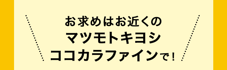 お求めはお近くのマツモトキヨシ ココカラファインで！