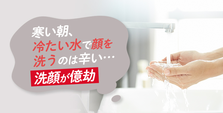 寒い朝、冷たい水で顔を洗うのは辛い・・・洗顔が億劫